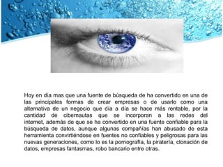 Hoy en día mas que una fuente de búsqueda de ha convertido en una de las principales formas de crear empresas o de usarlo como una alternativa de un negocio que día a día se hace más rentable, por la cantidad de cibernautas que se incorporan a las redes del internet, además de que se ha convertido en una fuente confiable para la búsqueda de datos, aunque algunas compañías han abusado de esta herramienta convirtiéndose en fuentes no confiables y peligrosas para las nuevas generaciones, como lo es la pornografía, la piratería, clonación de datos, empresas fantasmas, robo bancario entre otras.