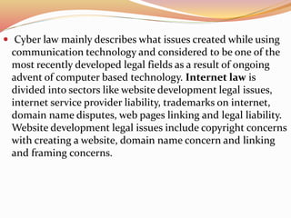  Cyber law mainly describes what issues created while using
communication technology and considered to be one of the
most recently developed legal fields as a result of ongoing
advent of computer based technology. Internet law is
divided into sectors like website development legal issues,
internet service provider liability, trademarks on internet,
domain name disputes, web pages linking and legal liability.
Website development legal issues include copyright concerns
with creating a website, domain name concern and linking
and framing concerns.
 