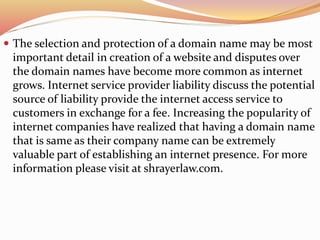  The selection and protection of a domain name may be most
important detail in creation of a website and disputes over
the domain names have become more common as internet
grows. Internet service provider liability discuss the potential
source of liability provide the internet access service to
customers in exchange for a fee. Increasing the popularity of
internet companies have realized that having a domain name
that is same as their company name can be extremely
valuable part of establishing an internet presence. For more
information please visit at shrayerlaw.com.
 