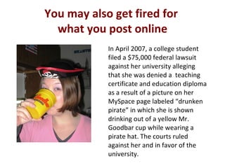 You may also get fired for  what you post online In April 2007, a college student filed a $75,000 federal lawsuit against her university alleging that she was denied a  teaching certificate and education diploma as a result of a picture on her MySpace page labeled “drunken pirate” in which she is shown drinking out of a yellow Mr. Goodbar cup while wearing a pirate hat. The courts ruled against her and in favor of the university. 