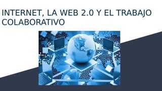 INTERNET, LA WEB 2.0 Y EL TRABAJO
COLABORATIVO
 