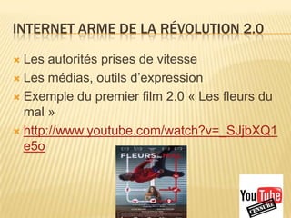 INTERNET ARME DE LA RÉVOLUTION 2.0

 Les autorités prises de vitesse
 Les médias, outils d’expression

 Exemple du premier film 2.0 « Les fleurs du
  mal »
 http://www.youtube.com/watch?v=_SJjbXQ1
  e5o
 