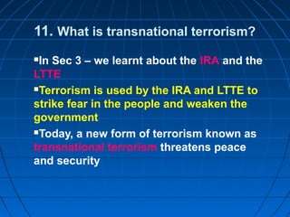 11. What is transnational terrorism?
In Sec 3 – we learnt about the IRA and the
LTTE
Terrorism is used by the IRA and LTTE to
strike fear in the people and weaken the
government
Today, a new form of terrorism known as
transnational terrorism threatens peace
and security
 