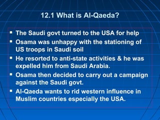 12.1 What is Al-Qaeda?
 The Saudi govt turned to the USA for help
 Osama was unhappy with the stationing of
US troops in Saudi soil
 He resorted to anti-state activities & he was
expelled him from Saudi Arabia.
 Osama then decided to carry out a campaign
against the Saudi govt.
 Al-Qaeda wants to rid western influence in
Muslim countries especially the USA.
 