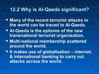 12.2 Why is Al-Qaeda significant?
 Many of the recent terrorist attacks in
the world can be traced to Al-Qaeda.
 Al-Qaeda is the epitome of the new
transnational terrorist organisation.
 Multi-national membership scattered
around the world.
 It makes use of globalisation – internet,
& international banking to carry out
attacks across the world.
 
