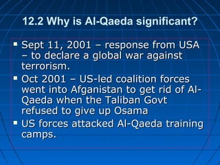 12.2 Why is Al-Qaeda significant?
 Sept 11, 2001 – response from USASept 11, 2001 – response from USA
– to declare a global war against– to declare a global war against
terrorism.terrorism.
 Oct 2001 – US-led coalition forcesOct 2001 – US-led coalition forces
went into Afganistan to get rid of Al-went into Afganistan to get rid of Al-
Qaeda when the Taliban GovtQaeda when the Taliban Govt
refused to give up Osamarefused to give up Osama
 US forces attacked Al-Qaeda trainingUS forces attacked Al-Qaeda training
camps.camps.
 