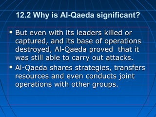 12.2 Why is Al-Qaeda significant?
 But even with its leaders killed orBut even with its leaders killed or
captured, and its base of operationscaptured, and its base of operations
destroyed, Al-Qaeda proved that itdestroyed, Al-Qaeda proved that it
was still able to carry out attacks.was still able to carry out attacks.
 Al-Qaeda shares strategies, transfersAl-Qaeda shares strategies, transfers
resources and even conducts jointresources and even conducts joint
operations with other groups.operations with other groups.
 