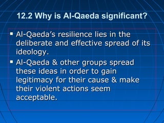 12.2 Why is Al-Qaeda significant?
 Al-Qaeda’s resilience lies in theAl-Qaeda’s resilience lies in the
deliberate and effective spread of itsdeliberate and effective spread of its
ideology.ideology.
 Al-Qaeda & other groups spreadAl-Qaeda & other groups spread
these ideas in order to gainthese ideas in order to gain
legitimacy for their cause & makelegitimacy for their cause & make
their violent actions seemtheir violent actions seem
acceptable.acceptable.
 