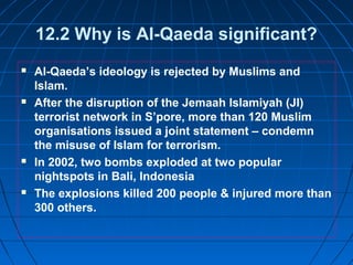 12.2 Why is Al-Qaeda significant?
 Al-Qaeda’s ideology is rejected by Muslims and
Islam.
 After the disruption of the Jemaah Islamiyah (JI)
terrorist network in S’pore, more than 120 Muslim
organisations issued a joint statement – condemn
the misuse of Islam for terrorism.
 In 2002, two bombs exploded at two popular
nightspots in Bali, Indonesia
 The explosions killed 200 people & injured more than
300 others.
 