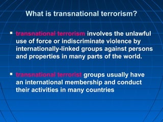 What is transnational terrorism?
 transnational terrorism involves the unlawful
use of force or indiscriminate violence by
internationally-linked groups against persons
and properties in many parts of the world.
 transnational terrorist groups usually have
an international membership and conduct
their activities in many countries
 