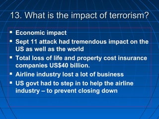 13. What is the impact of terrorism?13. What is the impact of terrorism?
 Economic impact
 Sept 11 attack had tremendous impact on the
US as well as the world
 Total loss of life and property cost insurance
companies US$40 billion.
 Airline industry lost a lot of business
 US govt had to step in to help the airline
industry – to prevent closing down
 