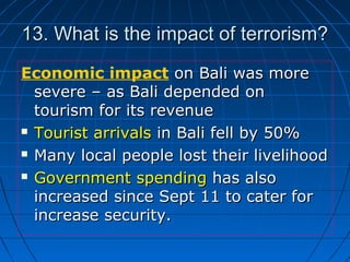 13. What is the impact of terrorism?13. What is the impact of terrorism?
Economic impact on Bali was moreon Bali was more
severe – as Bali depended onsevere – as Bali depended on
tourism for its revenuetourism for its revenue
 Tourist arrivalsTourist arrivals in Bali fell by 50%in Bali fell by 50%
 Many local people lost their livelihoodMany local people lost their livelihood
 Government spendingGovernment spending has alsohas also
increased since Sept 11 to cater forincreased since Sept 11 to cater for
increase security.increase security.
 