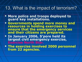 13. What is the impact of terrorism?13. What is the impact of terrorism?
 More police and troops deployed to
guard key installations.
 Governments spend more money and
resources in holding exercises to
ensure that the emergency services
and their citizens are prepared.
 In January 2006, S’pore held its
largest civil emergency exercise,
Exercise North Star.
 The exercise involved 2000 personnel
from 22 agencies.
 