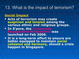 13. What is the impact of terrorism?13. What is the impact of terrorism?
Social Impact
 Acts of terrorism may create
suspicion and tension among the
various ethnic and religious groups.
 In S’pore, the Community
Engagement Programme was
launched on Feb 2006.
 It is a long-term effort to ensure are
better equipped to maintain social
cohesion and harmony, should a crisis
happen in Singapore.
 