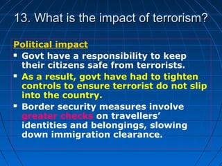 13. What is the impact of terrorism?13. What is the impact of terrorism?
Political impact
 Govt have a responsibility to keep
their citizens safe from terrorists.
 As a result, govt have had to tighten
controls to ensure terrorist do not slip
into the country.
 Border security measures involve
greater checks on travellers’
identities and belongings, slowing
down immigration clearance.
 