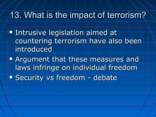 13. What is the impact of terrorism?13. What is the impact of terrorism?
 Intrusive legislation aimed atIntrusive legislation aimed at
countering terrorism have also beencountering terrorism have also been
introducedintroduced
 Argument that these measures andArgument that these measures and
laws infringe on individual freedomlaws infringe on individual freedom
 Security vs freedom - debateSecurity vs freedom - debate
 