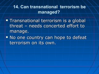 14. Can transnational terrorism be
managed?
 Transnational terrorism is a globalTransnational terrorism is a global
threat – needs concerted effort tothreat – needs concerted effort to
manage.manage.
 No one country can hope to defeatNo one country can hope to defeat
terrorism on its own.terrorism on its own.
 
