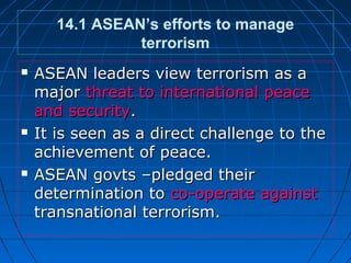 14.1 ASEAN’s efforts to manage
terrorism
 ASEAN leaders view terrorism as aASEAN leaders view terrorism as a
majormajor threat to international peacethreat to international peace
and securityand security..
 It is seen as a direct challenge to theIt is seen as a direct challenge to the
achievement of peace.achievement of peace.
 ASEAN govts –pledged theirASEAN govts –pledged their
determination todetermination to co-operate againstco-operate against
transnational terrorism.transnational terrorism.
 