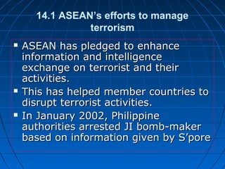14.1 ASEAN’s efforts to manage
terrorism
 ASEAN has pledged to enhanceASEAN has pledged to enhance
information and intelligenceinformation and intelligence
exchange on terrorist and theirexchange on terrorist and their
activities.activities.
 This has helped member countries toThis has helped member countries to
disrupt terrorist activities.disrupt terrorist activities.
 In January 2002, PhilippineIn January 2002, Philippine
authorities arrested JI bomb-makerauthorities arrested JI bomb-maker
based on information given by S’porebased on information given by S’pore
 