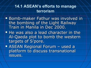 14.1 ASEAN’s efforts to manage
terrorism
 Bomb-maker Fathur was involved inBomb-maker Fathur was involved in
the bombing of the Light Railwaythe bombing of the Light Railway
Train in Manila in Dec 2000.Train in Manila in Dec 2000.
 He was also a lead character in theHe was also a lead character in the
Al-Qaeda plot to bomb the westernAl-Qaeda plot to bomb the western
targets of S’pore.targets of S’pore.
 ASEAN Regional Forum – used aASEAN Regional Forum – used a
platform to discuss transnationalplatform to discuss transnational
issues.issues.
 