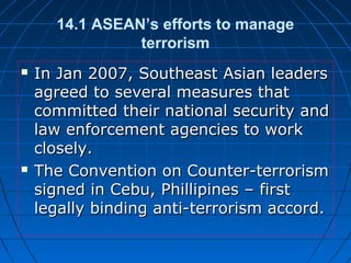 14.1 ASEAN’s efforts to manage
terrorism
 In Jan 2007, Southeast Asian leadersIn Jan 2007, Southeast Asian leaders
agreed to several measures thatagreed to several measures that
committed their national security andcommitted their national security and
law enforcement agencies to worklaw enforcement agencies to work
closely.closely.
 The Convention on Counter-terrorismThe Convention on Counter-terrorism
signed in Cebu, Phillipines – firstsigned in Cebu, Phillipines – first
legally binding anti-terrorism accord.legally binding anti-terrorism accord.
 