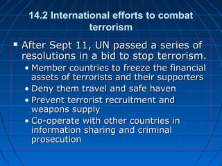 14.2 International efforts to combat
terrorism
 After Sept 11, UN passed a series ofAfter Sept 11, UN passed a series of
resolutions in a bid to stop terrorism.resolutions in a bid to stop terrorism.
• Member countries to freeze the financialMember countries to freeze the financial
assets of terrorists and their supportersassets of terrorists and their supporters
• Deny them travel and safe havenDeny them travel and safe haven
• Prevent terrorist recruitment andPrevent terrorist recruitment and
weapons supplyweapons supply
• Co-operate with other countries inCo-operate with other countries in
information sharing and criminalinformation sharing and criminal
prosecutionprosecution
 
