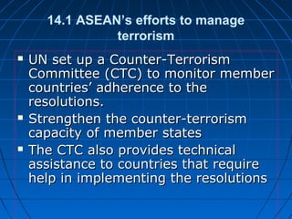 14.1 ASEAN’s efforts to manage
terrorism
 UN set up a Counter-TerrorismUN set up a Counter-Terrorism
Committee (CTC) to monitor memberCommittee (CTC) to monitor member
countries’ adherence to thecountries’ adherence to the
resolutions.resolutions.
 Strengthen the counter-terrorismStrengthen the counter-terrorism
capacity of member statescapacity of member states
 The CTC also provides technicalThe CTC also provides technical
assistance to countries that requireassistance to countries that require
help in implementing the resolutionshelp in implementing the resolutions
 