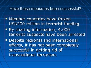 Have these measures been successful?Have these measures been successful?
 Member countries have frozenMember countries have frozen
US$200 million in terrorist fundingUS$200 million in terrorist funding
 By sharing information, 4,000By sharing information, 4,000
terrorist suspects have been arrestedterrorist suspects have been arrested
 Despite regional and internationalDespite regional and international
efforts, it has not been completelyefforts, it has not been completely
successful in getting rid ofsuccessful in getting rid of
transnational terrorism.transnational terrorism.
 