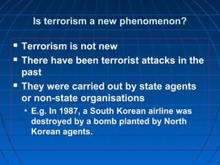 Is terrorism a new phenomenon?
 Terrorism is not new
 There have been terrorist attacks in the
past
 They were carried out by state agents
or non-state organisations
• E.g. In 1987, a South Korean airline was
destroyed by a bomb planted by North
Korean agents.
 