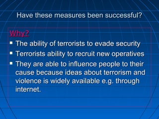 Have these measures been successful?Have these measures been successful?
Why?Why?
 The ability of terrorists to evade securityThe ability of terrorists to evade security
 Terrorists ability to recruit new operativesTerrorists ability to recruit new operatives
 They are able to influence people to theirThey are able to influence people to their
cause because ideas about terrorism andcause because ideas about terrorism and
violence is widely available e.g. throughviolence is widely available e.g. through
internet.internet.
 