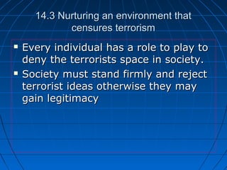 14.3 Nurturing an environment that14.3 Nurturing an environment that
censures terrorismcensures terrorism
 Every individual has a role to play toEvery individual has a role to play to
deny the terrorists space in society.deny the terrorists space in society.
 Society must stand firmly and rejectSociety must stand firmly and reject
terrorist ideas otherwise they mayterrorist ideas otherwise they may
gain legitimacygain legitimacy
 
