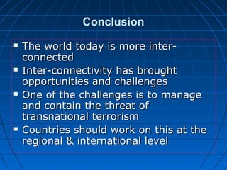 Conclusion
 The world today is more inter-The world today is more inter-
connectedconnected
 Inter-connectivity has broughtInter-connectivity has brought
opportunities and challengesopportunities and challenges
 One of the challenges is to manageOne of the challenges is to manage
and contain the threat ofand contain the threat of
transnational terrorismtransnational terrorism
 Countries should work on this at theCountries should work on this at the
regional & international levelregional & international level
 