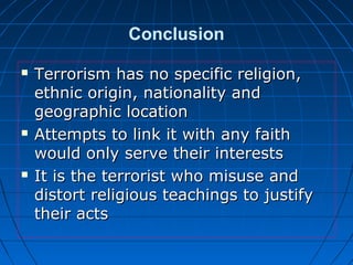 Conclusion
 Terrorism has no specific religion,Terrorism has no specific religion,
ethnic origin, nationality andethnic origin, nationality and
geographic locationgeographic location
 Attempts to link it with any faithAttempts to link it with any faith
would only serve their interestswould only serve their interests
 It is the terrorist who misuse andIt is the terrorist who misuse and
distort religious teachings to justifydistort religious teachings to justify
their actstheir acts
 