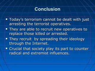 Conclusion
 Today’s terrorism cannot be dealt with justToday’s terrorism cannot be dealt with just
arresting the terrorist operatives.arresting the terrorist operatives.
 They are able to recruit new operatives toThey are able to recruit new operatives to
replace those killed or arrested.replace those killed or arrested.
 They recruit by spreading their ideologyThey recruit by spreading their ideology
through the Internet.through the Internet.
 Crucial that society play its part to counterCrucial that society play its part to counter
radical and extremist influences.radical and extremist influences.
 