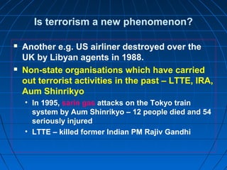 Is terrorism a new phenomenon?
 Another e.g. US airliner destroyed over the
UK by Libyan agents in 1988.
 Non-state organisations which have carried
out terrorist activities in the past – LTTE, IRA,
Aum Shinrikyo
• In 1995, sarin gas attacks on the Tokyo train
system by Aum Shinrikyo – 12 people died and 54
seriously injured
• LTTE – killed former Indian PM Rajiv Gandhi
 