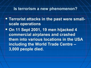 Is terrorism a new phenomenon?
 Terrorist attacks in the past were small-
scale operations
 On 11 Sept 2001, 19 men hijacked 4
commercial airplanes and crashed
them into various locations in the USA
including the World Trade Centre –
3,000 people died.
 