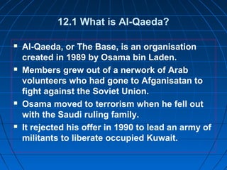 12.1 What is Al-Qaeda?
 Al-Qaeda, or The Base, is an organisation
created in 1989 by Osama bin Laden.
 Members grew out of a nerwork of Arab
volunteers who had gone to Afganisatan to
fight against the Soviet Union.
 Osama moved to terrorism when he fell out
with the Saudi ruling family.
 It rejected his offer in 1990 to lead an army of
militants to liberate occupied Kuwait.
 