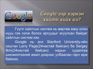 Гүүгл хайлтын систем нь өөртөө маш олон нууц гэж хэлж болох аргуудыг агуулсан байдаг хайлтын систем юм.  Google нь анх Stanford University-ийн оюутан Larry Page(24настай байсан) ба Sergey Brin(24настай байсан) нарын судалгаа шинжилгээний ажил дээрээс улбаалан гарч ирж байжээ.  