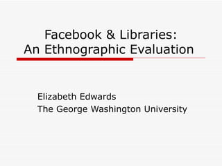 Facebook & Libraries: An Ethnographic Evaluation  Elizabeth Edwards The George Washington University 