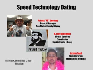 Speed Technology Dating

                               Patrick "PC" Sweeney
                                 Branch Manager
                             San Mateo County Library


                                              R. Toby Greenwalt
                                               Virtual Services
                                                  Coordinator
                                             Skokie Public Library



                                                              Jeremy Snell
                                                             Web Librarian
                                                           Mechanics' Institute
Internet Conference Code –
          librarian
 