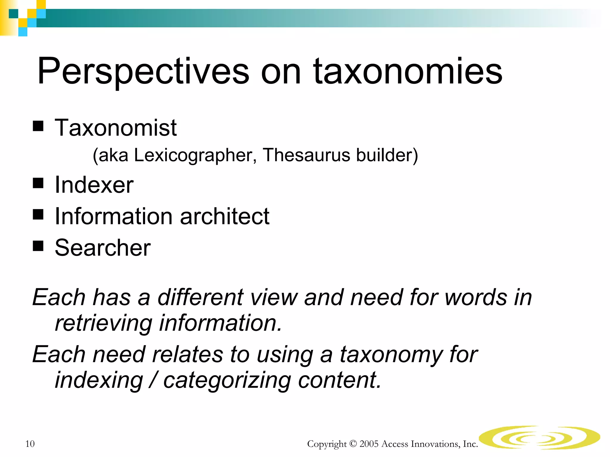 Perspectives on taxonomies
    Taxonomist
        (aka Lexicographer, Thesaurus builder)
    Indexer
    Information architect
    Searcher

 Each has a different view and need for words in
   retrieving information.
 Each need relates to using a taxonomy for
   indexing / categorizing content.

10                               Copyright © 2005 Access Innovations, Inc.
 