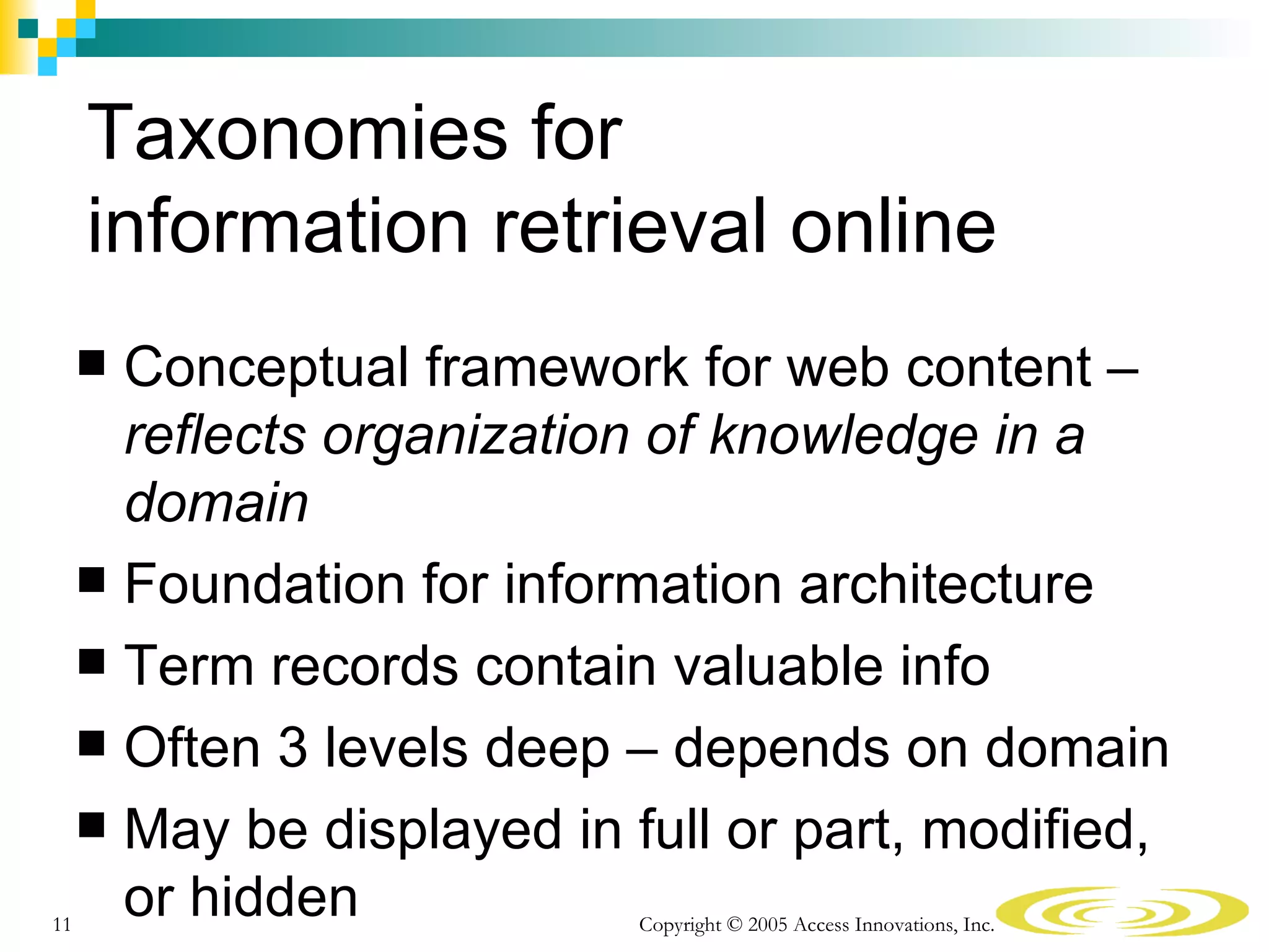 Taxonomies for
     information retrieval online
      Conceptual framework for web content –
       reflects organization of knowledge in a
       domain
      Foundation for information architecture
      Term records contain valuable info
      Often 3 levels deep – depends on domain
      May be displayed in full or part, modified,

11
       or hidden            Copyright © 2005 Access Innovations, Inc.
 