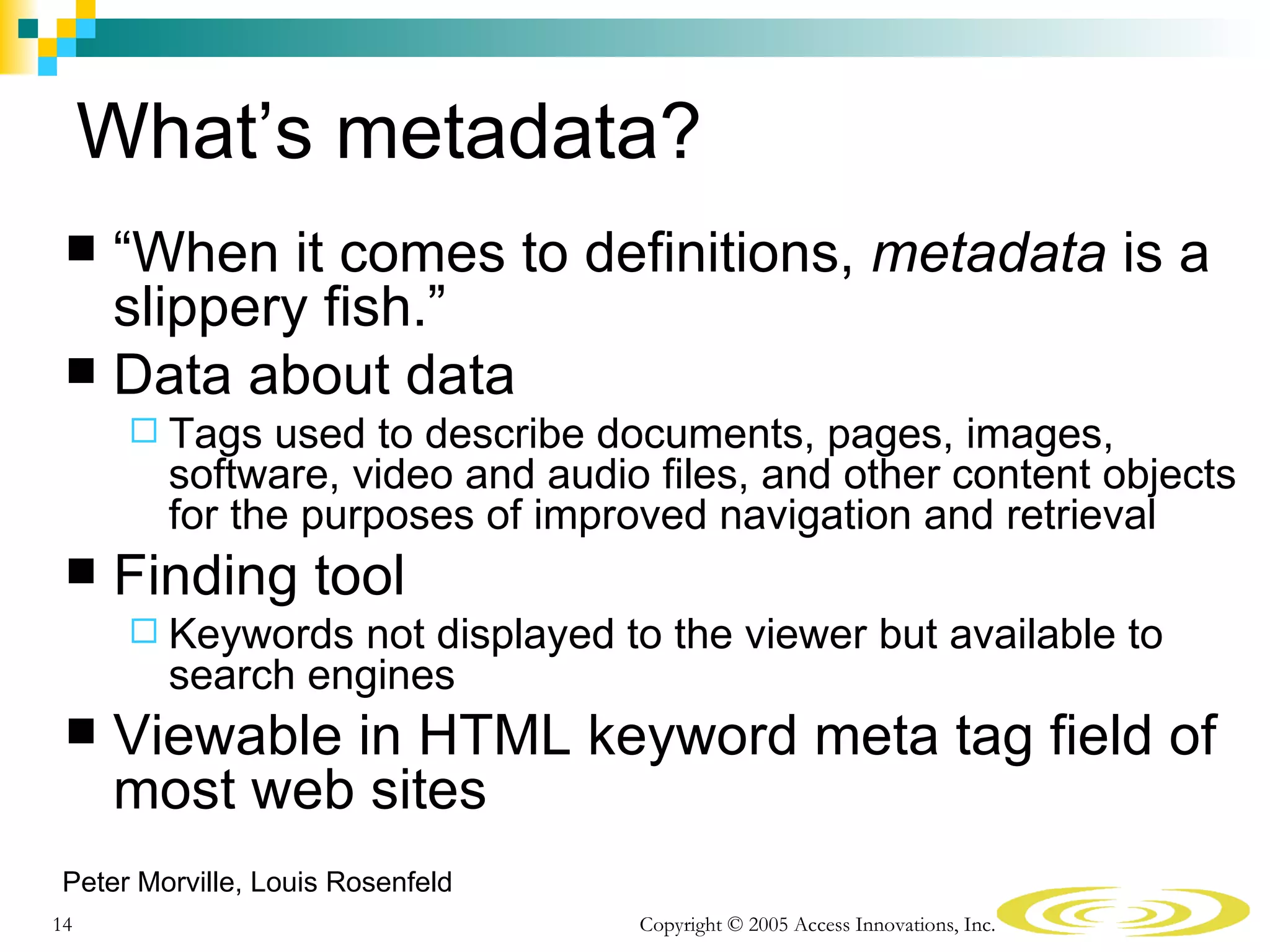 What’s metadata?
  “When it comes to definitions, metadata is a
   slippery fish.”
  Data about data
       Tags  used to describe documents, pages, images,
        software, video and audio files, and other content objects
        for the purposes of improved navigation and retrieval
    Finding tool
       Keywords  not displayed to the viewer but available to
        search engines
    Viewable in HTML keyword meta tag field of
     most web sites
Peter Morville, Louis Rosenfeld
14                                Copyright © 2005 Access Innovations, Inc.
 