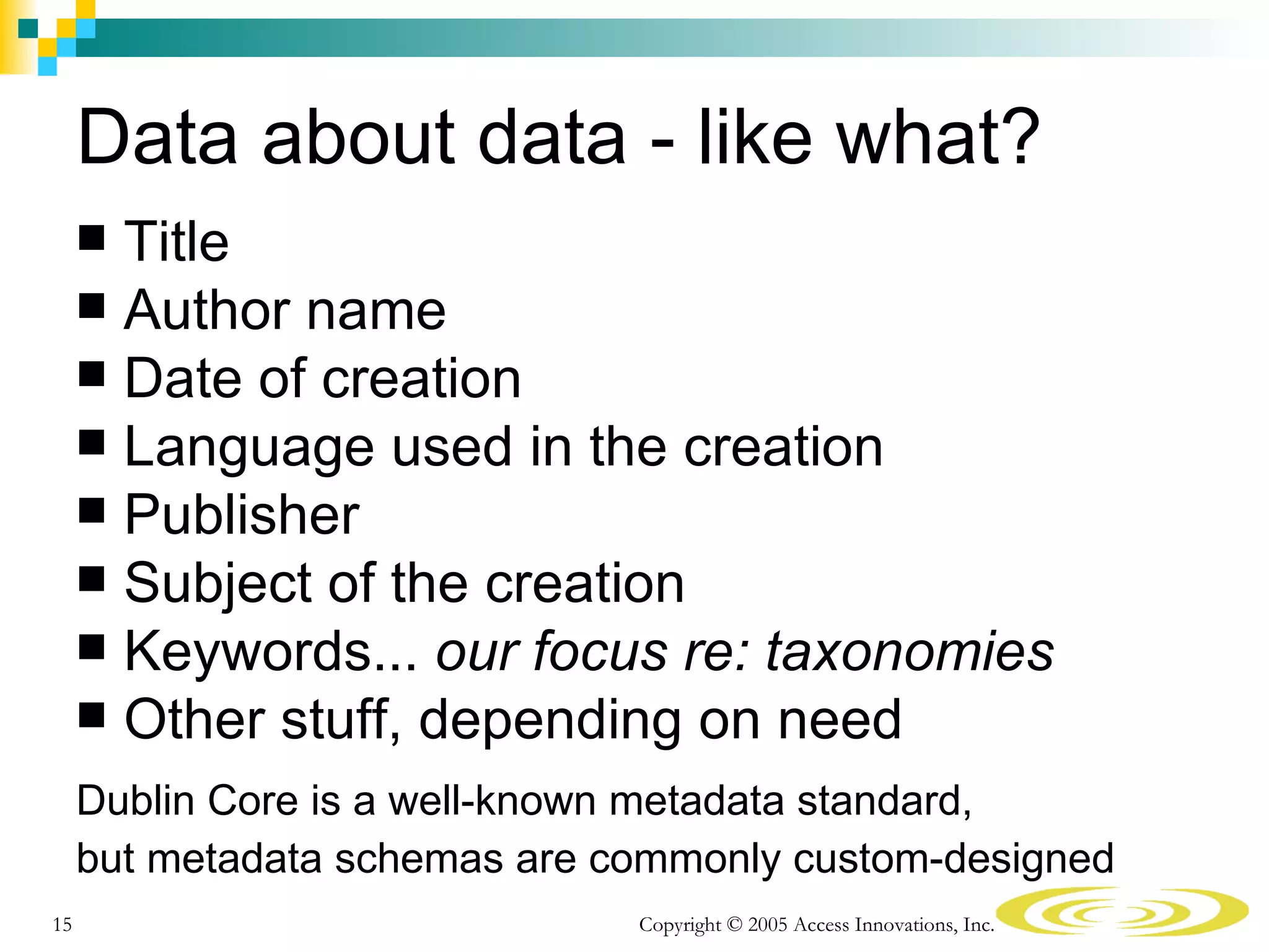 Data about data - like what?
      Title
      Author name
      Date of creation
      Language used in the creation
      Publisher
      Subject of the creation
      Keywords... our focus re: taxonomies
      Other stuff, depending on need

     Dublin Core is a well-known metadata standard,
     but metadata schemas are commonly custom-designed
15                             Copyright © 2005 Access Innovations, Inc.
 
