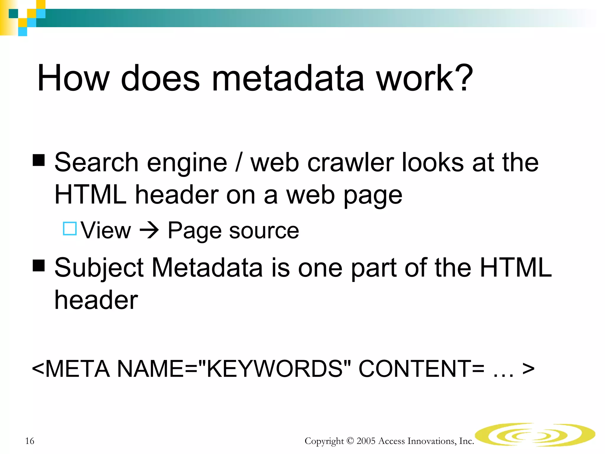 How does metadata work?

    Search engine / web crawler looks at the
     HTML header on a web page
       View    Page source
    Subject Metadata is one part of the HTML
     header

 <META NAME="KEYWORDS" CONTENT= … >

16                             Copyright © 2005 Access Innovations, Inc.
 