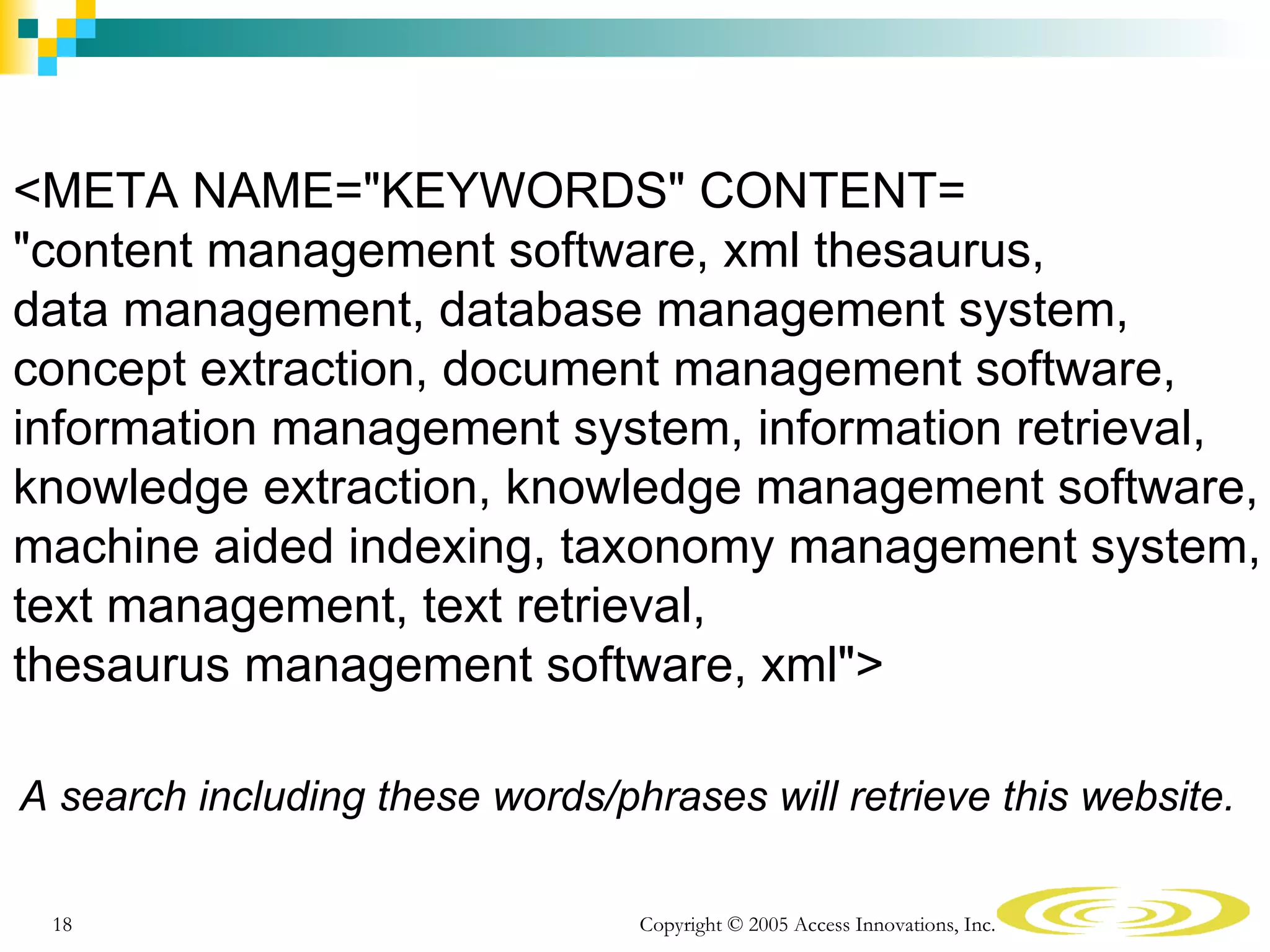 <META NAME="KEYWORDS" CONTENT=
"content management software, xml thesaurus,
data management, database management system,
concept extraction, document management software,
information management system, information retrieval,
knowledge extraction, knowledge management software,
machine aided indexing, taxonomy management system,
text management, text retrieval,
thesaurus management software, xml">

A search including these words/phrases will retrieve this website.

 18                              Copyright © 2005 Access Innovations, Inc.
 