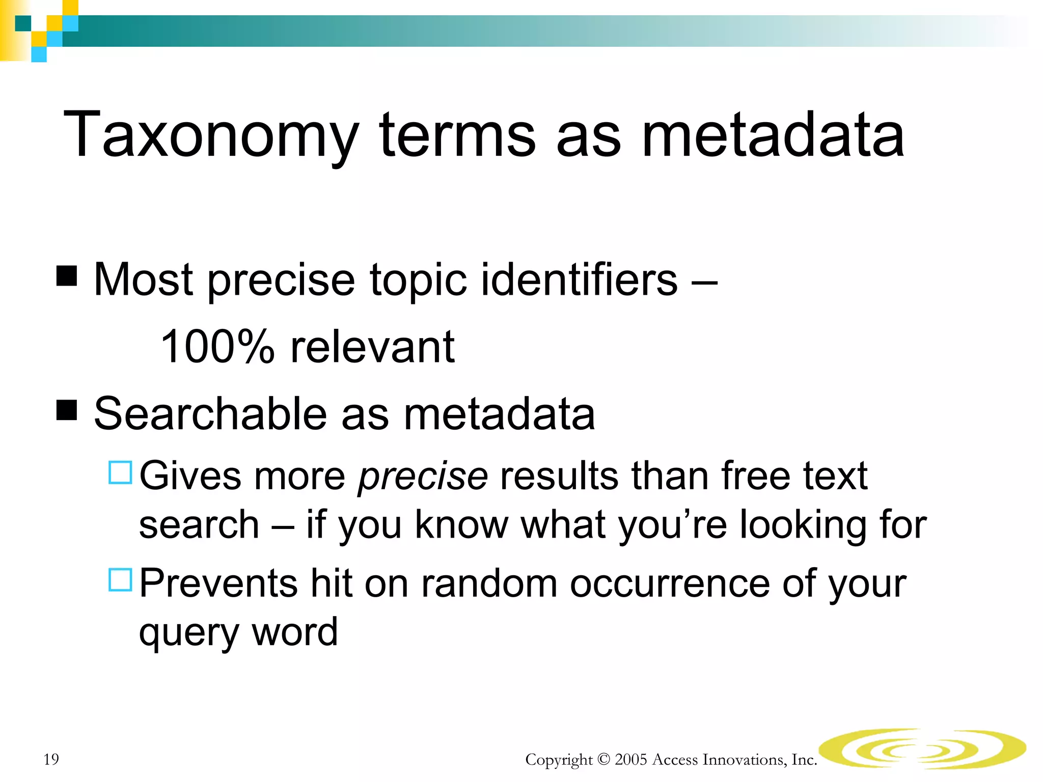Taxonomy terms as metadata

  Most precise topic identifiers –
     100% relevant
  Searchable as metadata
       Gives more precise results than free text
        search – if you know what you’re looking for
       Prevents hit on random occurrence of your
        query word

19                           Copyright © 2005 Access Innovations, Inc.
 
