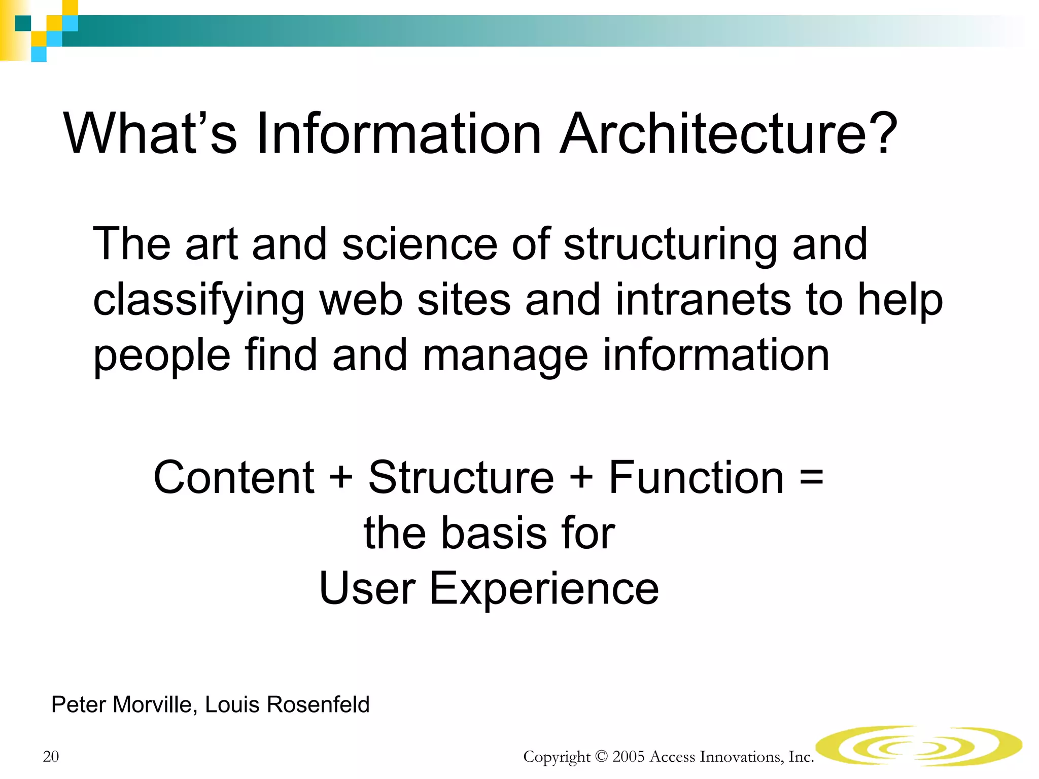 What’s Information Architecture?
      The art and science of structuring and
      classifying web sites and intranets to help
      people find and manage information

         Content + Structure + Function =
                   the basis for
                User Experience

Peter Morville, Louis Rosenfeld

20                                Copyright © 2005 Access Innovations, Inc.
 