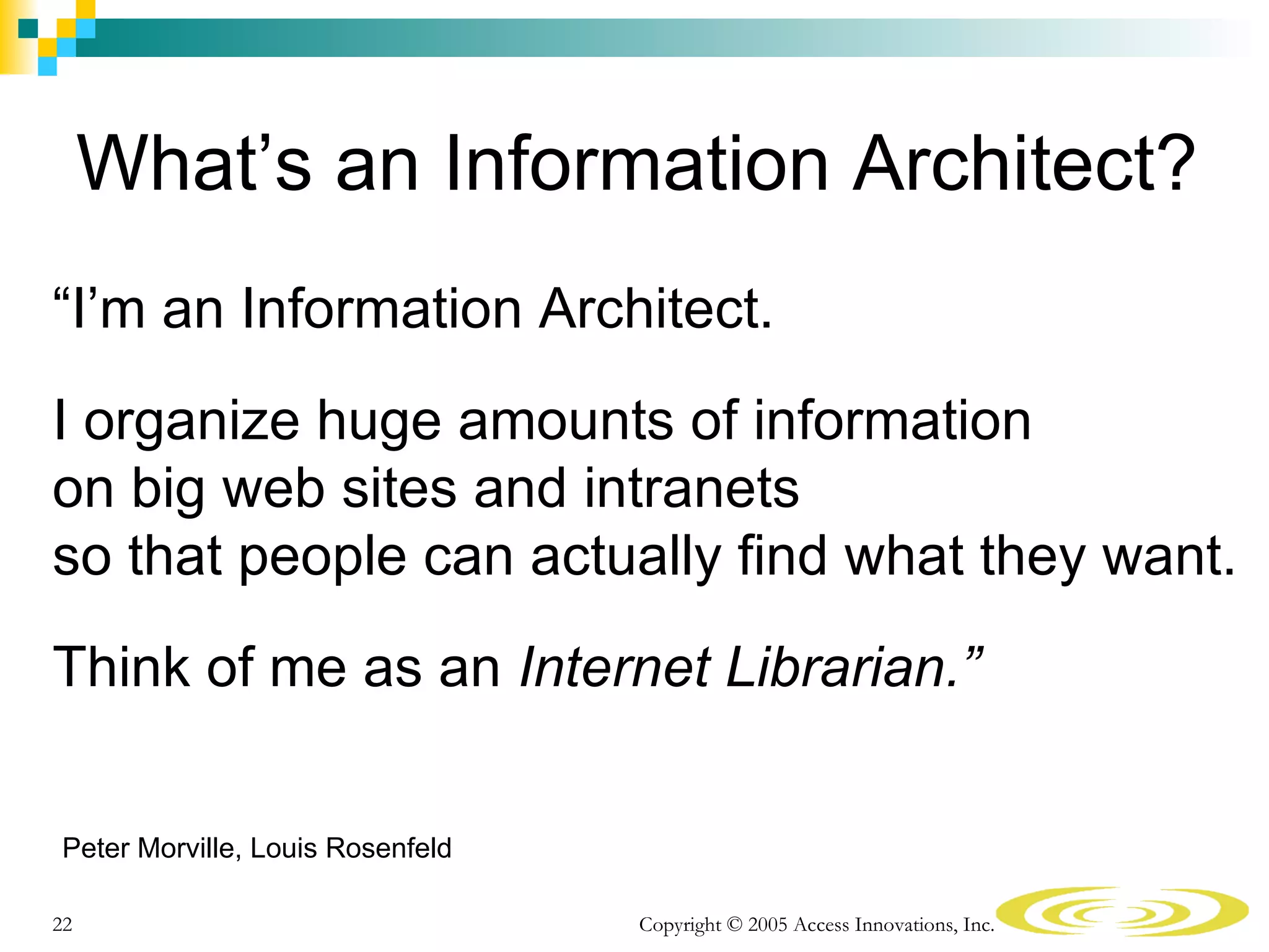 What’s an Information Architect?
“I’m an Information Architect.
I organize huge amounts of information
on big web sites and intranets
so that people can actually find what they want.
Think of me as an Internet Librarian.”


Peter Morville, Louis Rosenfeld

22                                Copyright © 2005 Access Innovations, Inc.
 