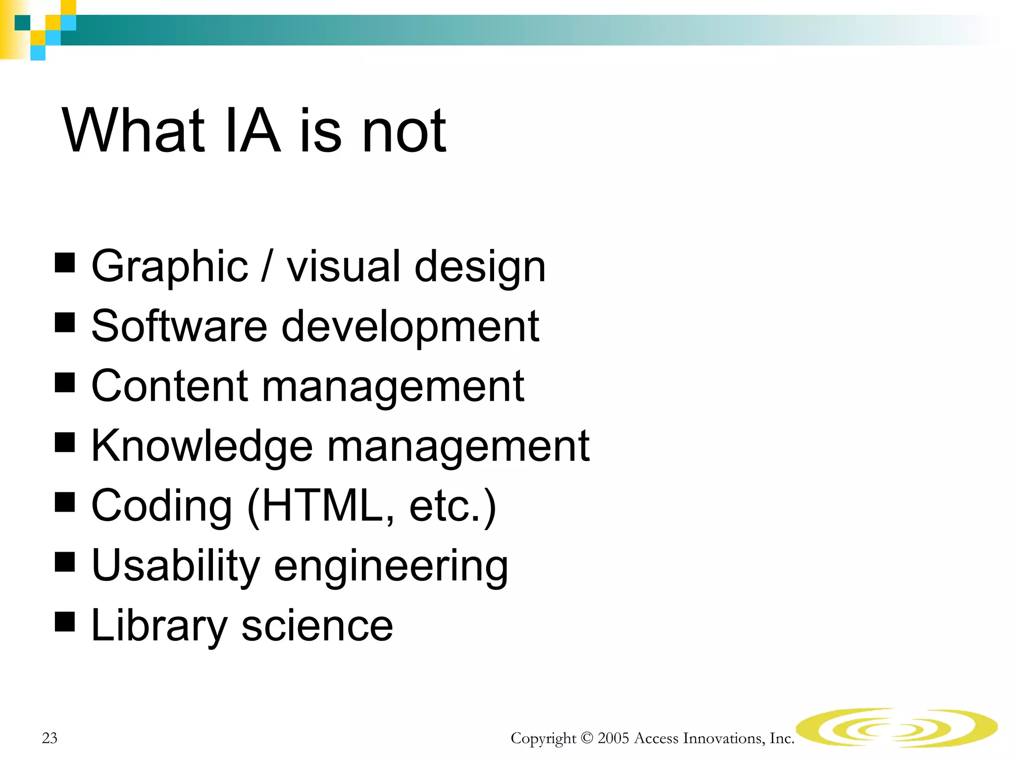 What IA is not
  Graphic / visual design
  Software development
  Content management
  Knowledge management
  Coding (HTML, etc.)
  Usability engineering
  Library science


23                    Copyright © 2005 Access Innovations, Inc.
 